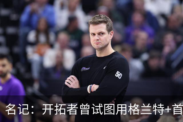 名记：开拓者曾试图用格兰特+首轮交易字母哥 如今有意浓眉&布朗