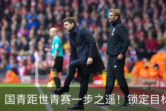国青距世青赛一步之遥！锁定目标 破局之战！