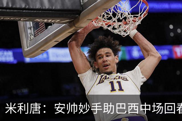 米利唐：安帅妙手助巴西中场回春，在皇马时他就善于倾听建议