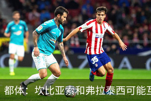 都体：坎比亚索和弗拉泰西可能互换，但国米需要加钱给尤文
